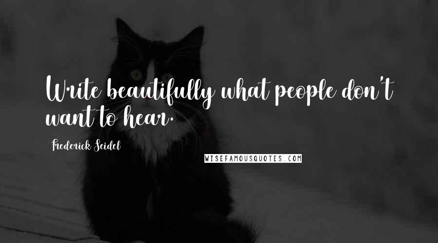 Frederick Seidel Quotes: Write beautifully what people don't want to hear.