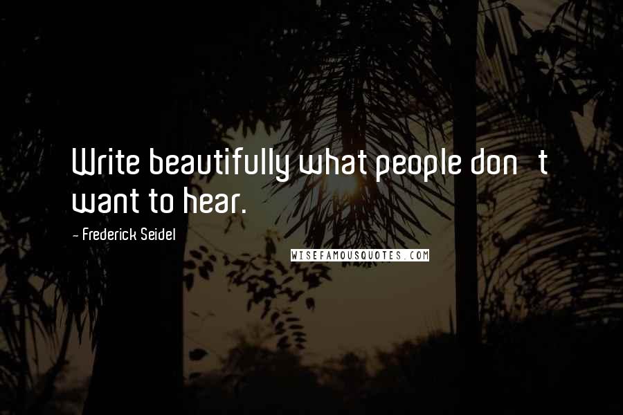 Frederick Seidel Quotes: Write beautifully what people don't want to hear.