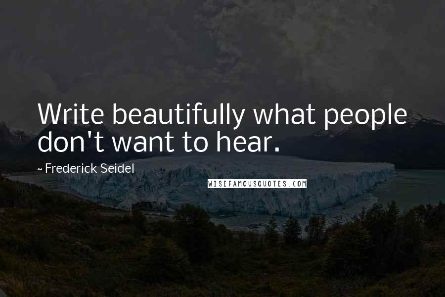 Frederick Seidel Quotes: Write beautifully what people don't want to hear.