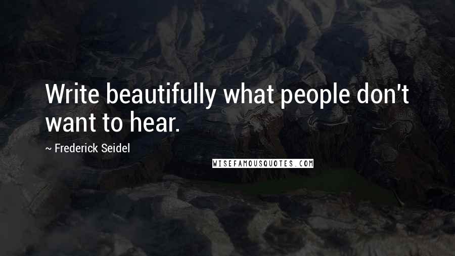 Frederick Seidel Quotes: Write beautifully what people don't want to hear.