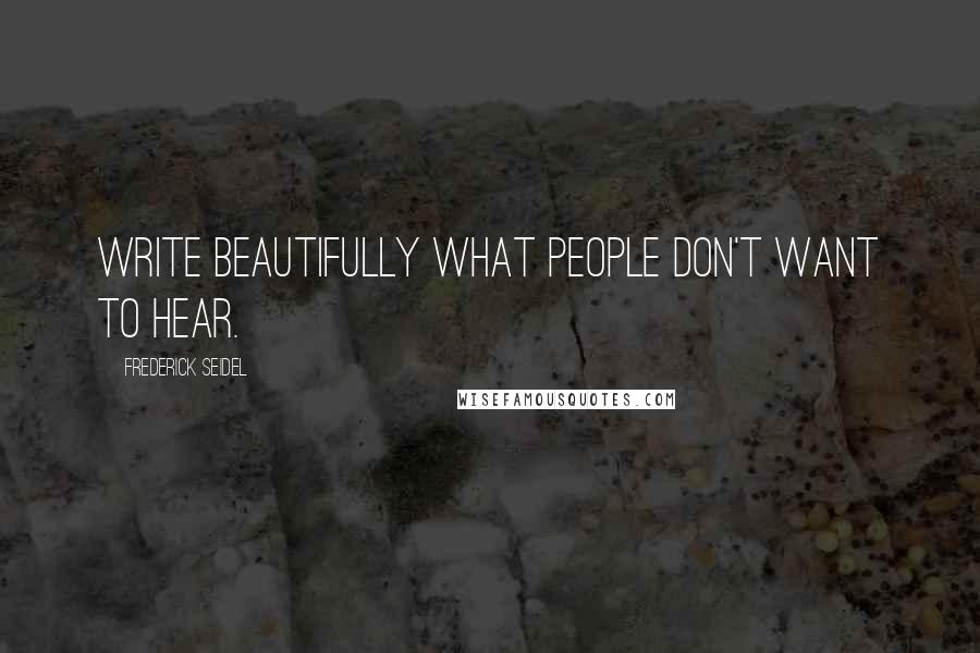 Frederick Seidel Quotes: Write beautifully what people don't want to hear.