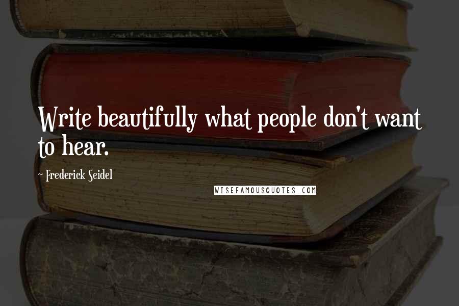 Frederick Seidel Quotes: Write beautifully what people don't want to hear.
