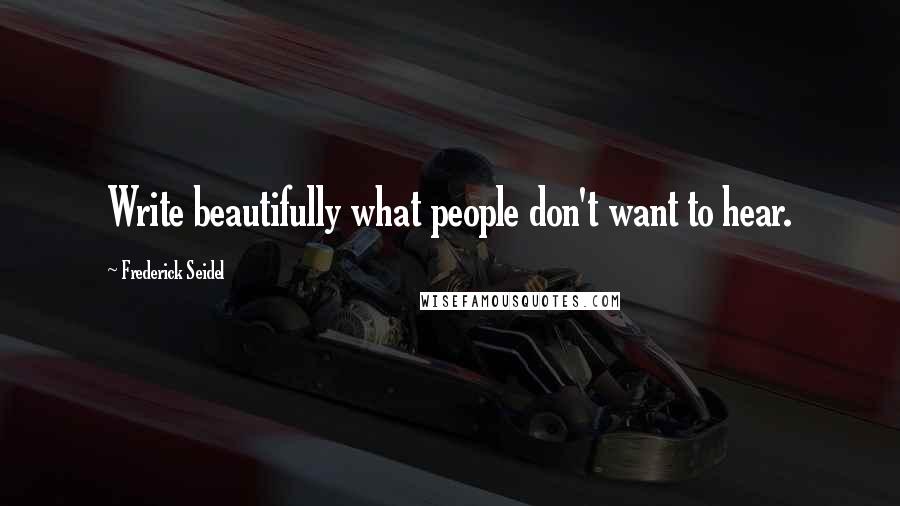 Frederick Seidel Quotes: Write beautifully what people don't want to hear.
