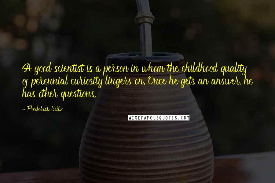 Frederick Seitz Quotes: A good scientist is a person in whom the childhood quality of perennial curiosity lingers on. Once he gets an answer, he has other questions.