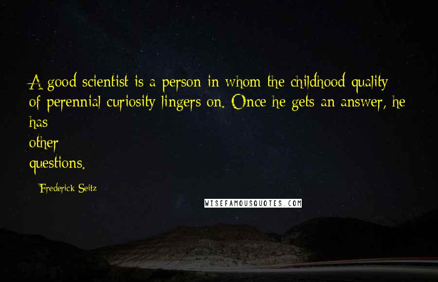 Frederick Seitz Quotes: A good scientist is a person in whom the childhood quality of perennial curiosity lingers on. Once he gets an answer, he has other questions.