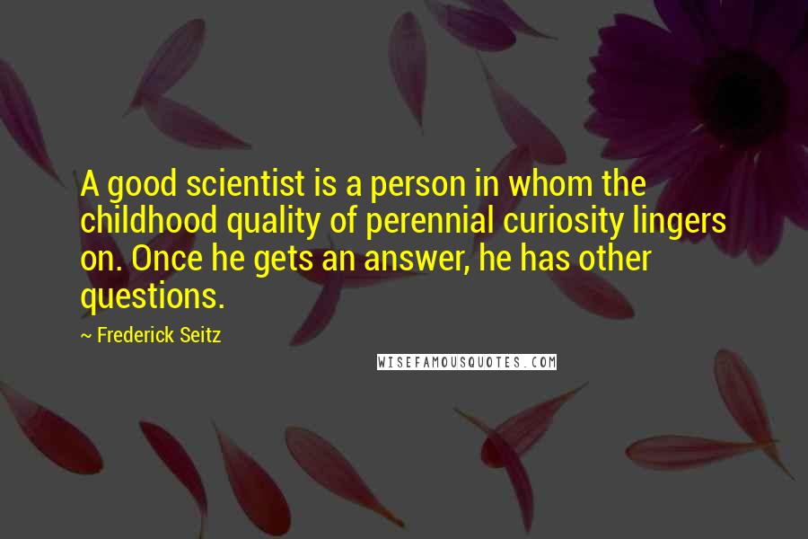 Frederick Seitz Quotes: A good scientist is a person in whom the childhood quality of perennial curiosity lingers on. Once he gets an answer, he has other questions.