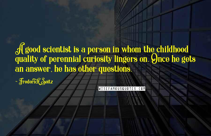 Frederick Seitz Quotes: A good scientist is a person in whom the childhood quality of perennial curiosity lingers on. Once he gets an answer, he has other questions.