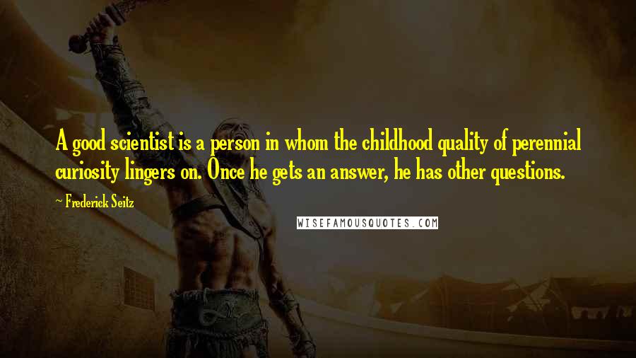 Frederick Seitz Quotes: A good scientist is a person in whom the childhood quality of perennial curiosity lingers on. Once he gets an answer, he has other questions.