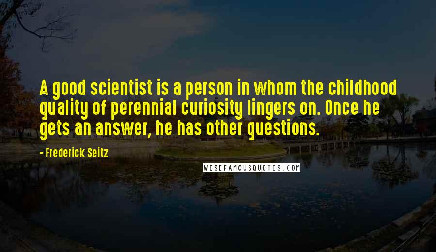 Frederick Seitz Quotes: A good scientist is a person in whom the childhood quality of perennial curiosity lingers on. Once he gets an answer, he has other questions.