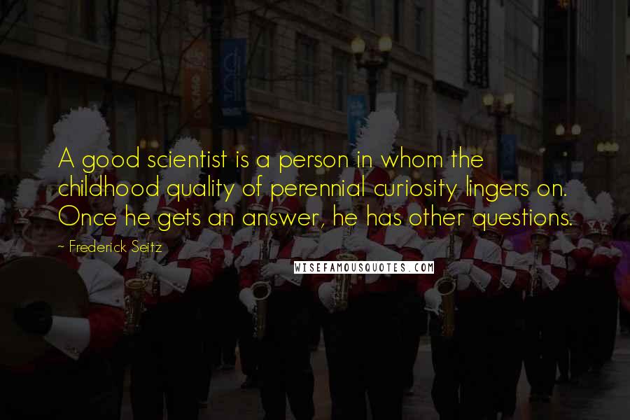 Frederick Seitz Quotes: A good scientist is a person in whom the childhood quality of perennial curiosity lingers on. Once he gets an answer, he has other questions.