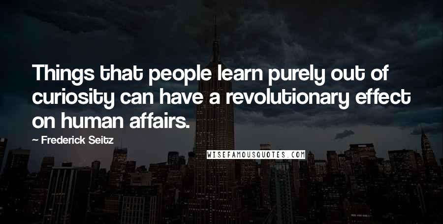 Frederick Seitz Quotes: Things that people learn purely out of curiosity can have a revolutionary effect on human affairs.