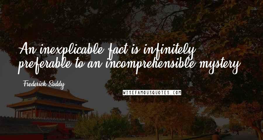 Frederick Soddy Quotes: An inexplicable fact is infinitely preferable to an incomprehensible mystery.