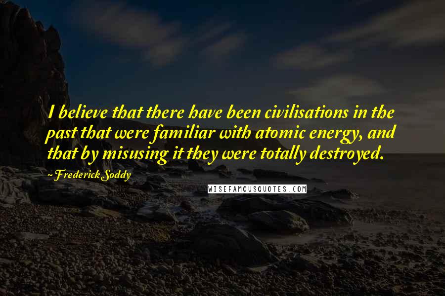 Frederick Soddy Quotes: I believe that there have been civilisations in the past that were familiar with atomic energy, and that by misusing it they were totally destroyed.