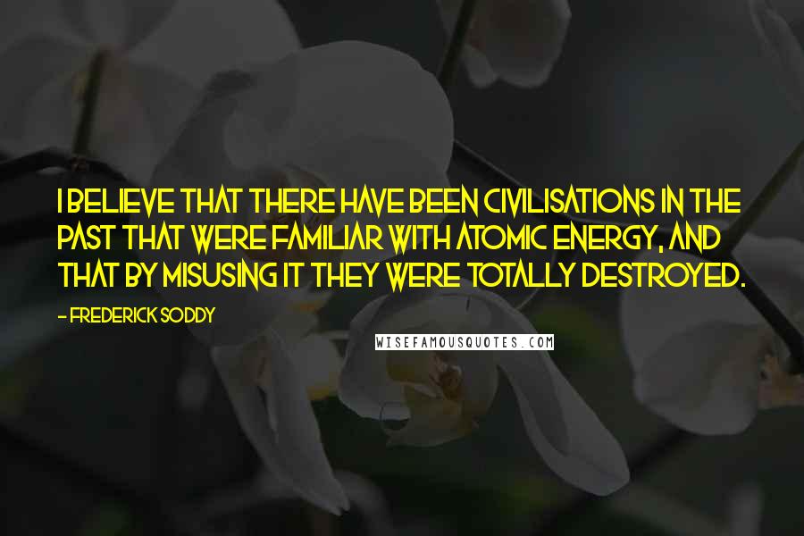 Frederick Soddy Quotes: I believe that there have been civilisations in the past that were familiar with atomic energy, and that by misusing it they were totally destroyed.