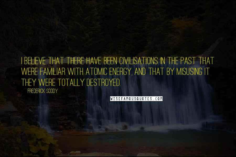 Frederick Soddy Quotes: I believe that there have been civilisations in the past that were familiar with atomic energy, and that by misusing it they were totally destroyed.