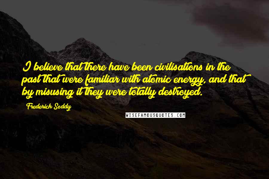 Frederick Soddy Quotes: I believe that there have been civilisations in the past that were familiar with atomic energy, and that by misusing it they were totally destroyed.