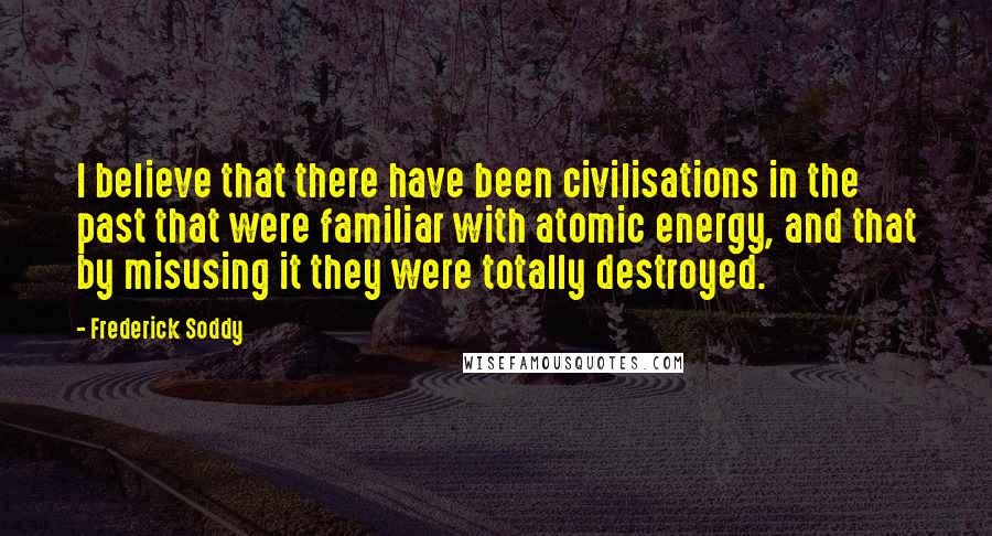 Frederick Soddy Quotes: I believe that there have been civilisations in the past that were familiar with atomic energy, and that by misusing it they were totally destroyed.