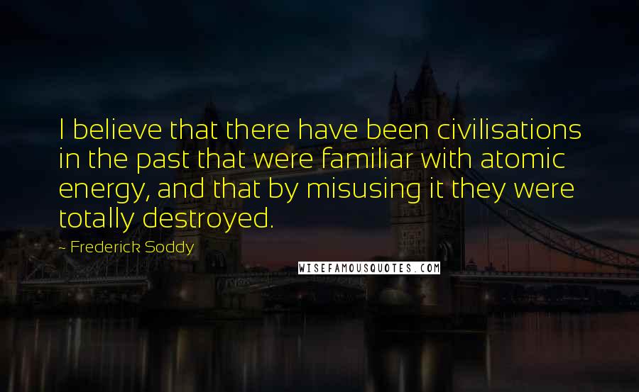 Frederick Soddy Quotes: I believe that there have been civilisations in the past that were familiar with atomic energy, and that by misusing it they were totally destroyed.