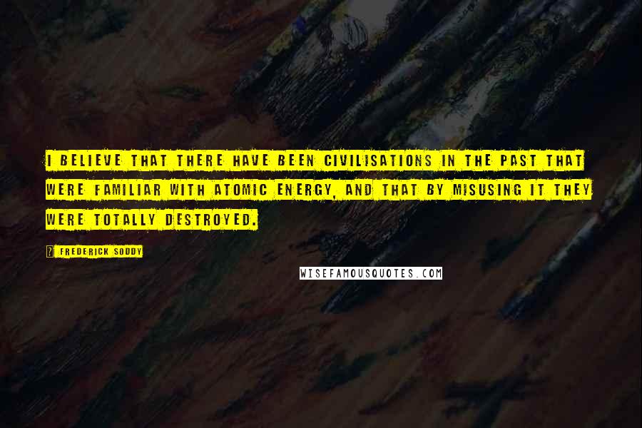 Frederick Soddy Quotes: I believe that there have been civilisations in the past that were familiar with atomic energy, and that by misusing it they were totally destroyed.