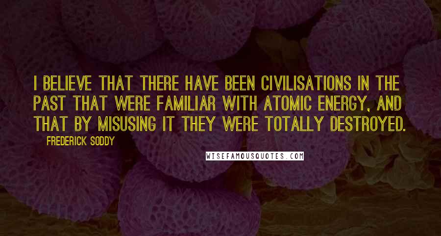 Frederick Soddy Quotes: I believe that there have been civilisations in the past that were familiar with atomic energy, and that by misusing it they were totally destroyed.