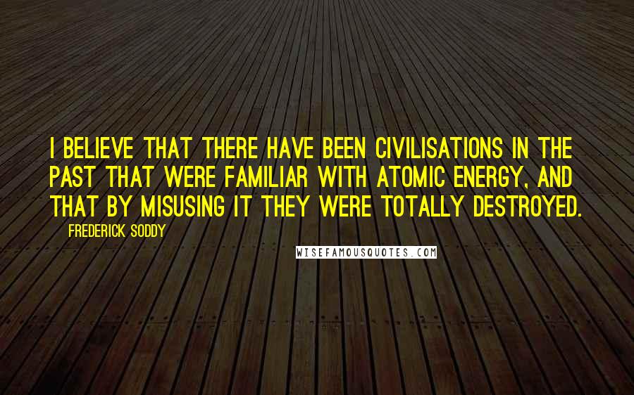 Frederick Soddy Quotes: I believe that there have been civilisations in the past that were familiar with atomic energy, and that by misusing it they were totally destroyed.