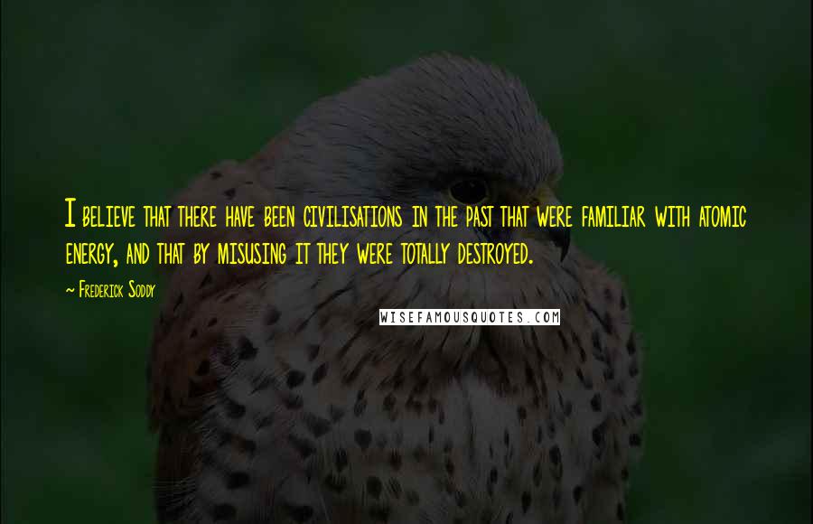 Frederick Soddy Quotes: I believe that there have been civilisations in the past that were familiar with atomic energy, and that by misusing it they were totally destroyed.