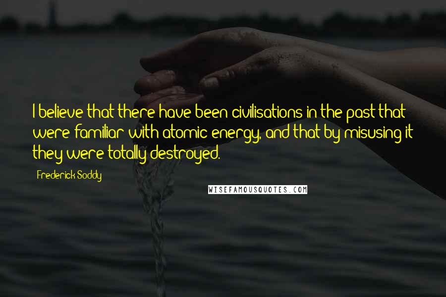 Frederick Soddy Quotes: I believe that there have been civilisations in the past that were familiar with atomic energy, and that by misusing it they were totally destroyed.