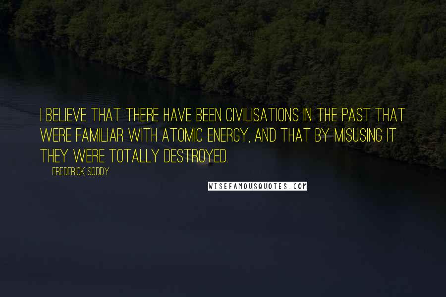 Frederick Soddy Quotes: I believe that there have been civilisations in the past that were familiar with atomic energy, and that by misusing it they were totally destroyed.