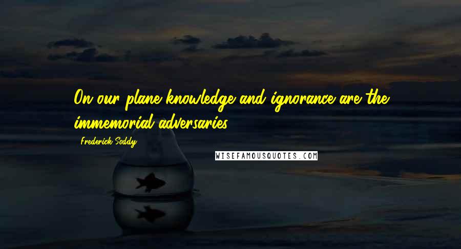 Frederick Soddy Quotes: On our plane knowledge and ignorance are the immemorial adversaries.