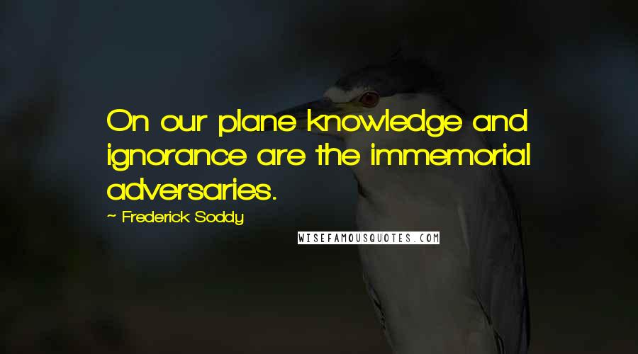 Frederick Soddy Quotes: On our plane knowledge and ignorance are the immemorial adversaries.