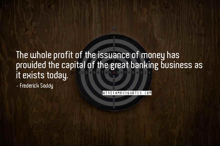Frederick Soddy Quotes: The whole profit of the issuance of money has provided the capital of the great banking business as it exists today.
