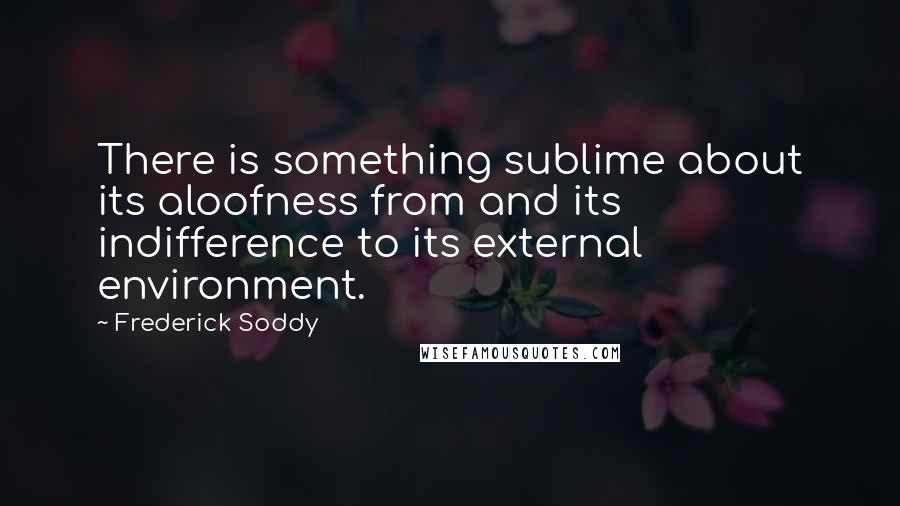 Frederick Soddy Quotes: There is something sublime about its aloofness from and its indifference to its external environment.