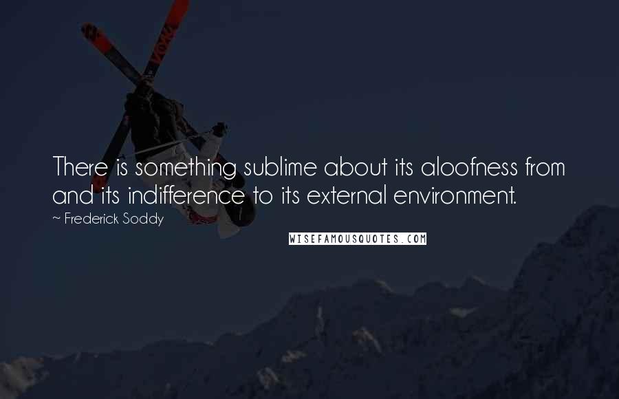 Frederick Soddy Quotes: There is something sublime about its aloofness from and its indifference to its external environment.