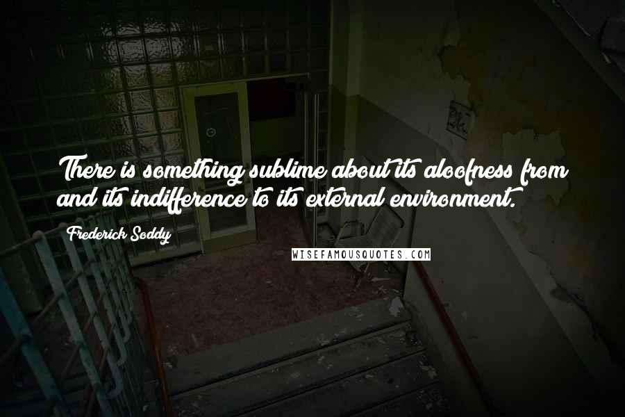 Frederick Soddy Quotes: There is something sublime about its aloofness from and its indifference to its external environment.