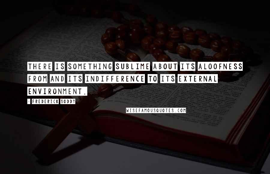 Frederick Soddy Quotes: There is something sublime about its aloofness from and its indifference to its external environment.