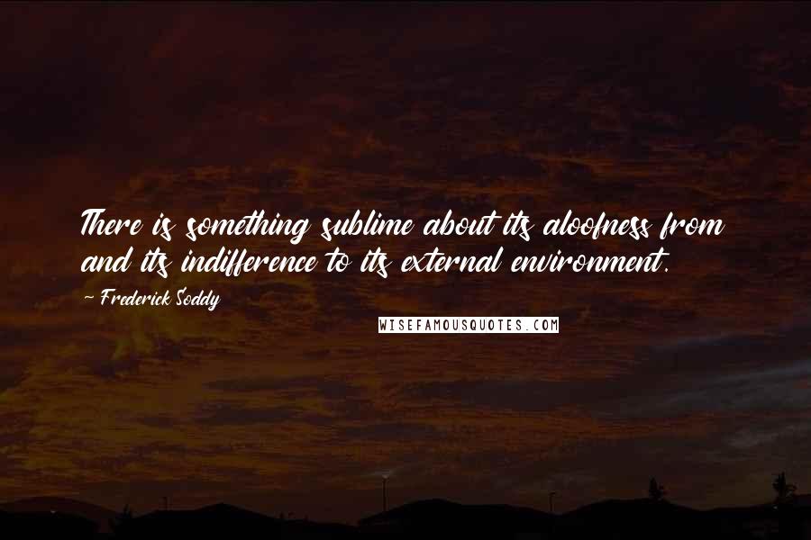 Frederick Soddy Quotes: There is something sublime about its aloofness from and its indifference to its external environment.