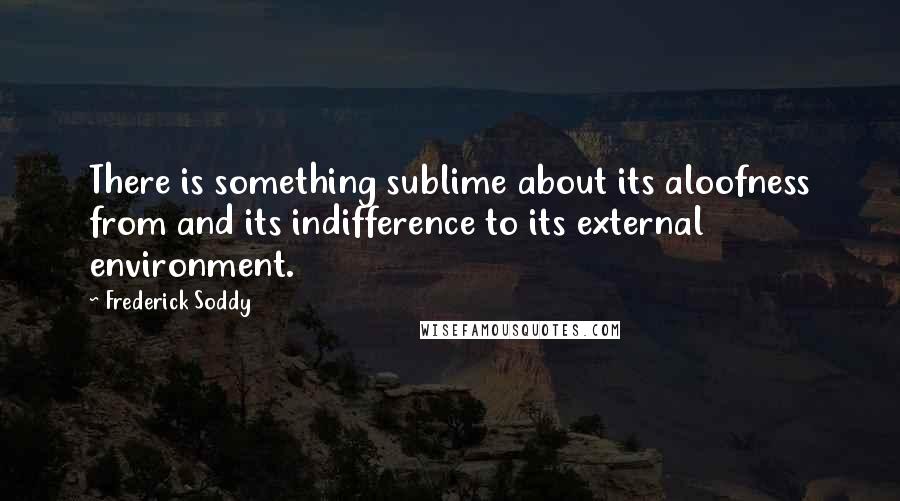 Frederick Soddy Quotes: There is something sublime about its aloofness from and its indifference to its external environment.