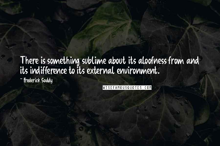 Frederick Soddy Quotes: There is something sublime about its aloofness from and its indifference to its external environment.