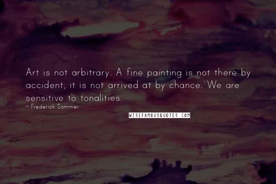Frederick Sommer Quotes: Art is not arbitrary. A fine painting is not there by accident; it is not arrived at by chance. We are sensitive to tonalities.