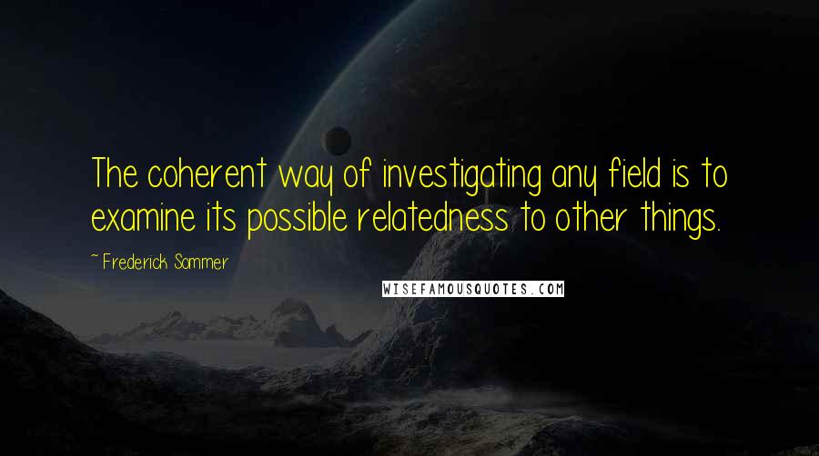 Frederick Sommer Quotes: The coherent way of investigating any field is to examine its possible relatedness to other things.