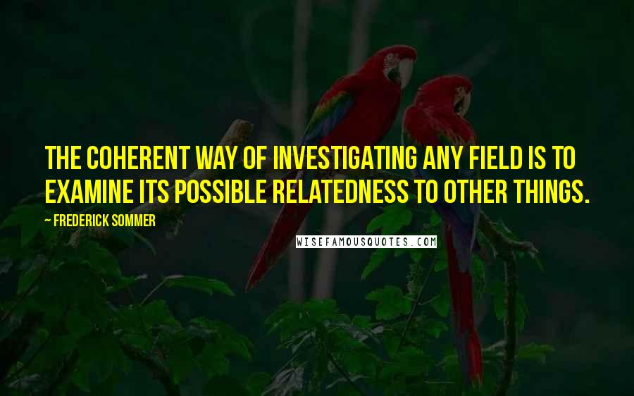 Frederick Sommer Quotes: The coherent way of investigating any field is to examine its possible relatedness to other things.