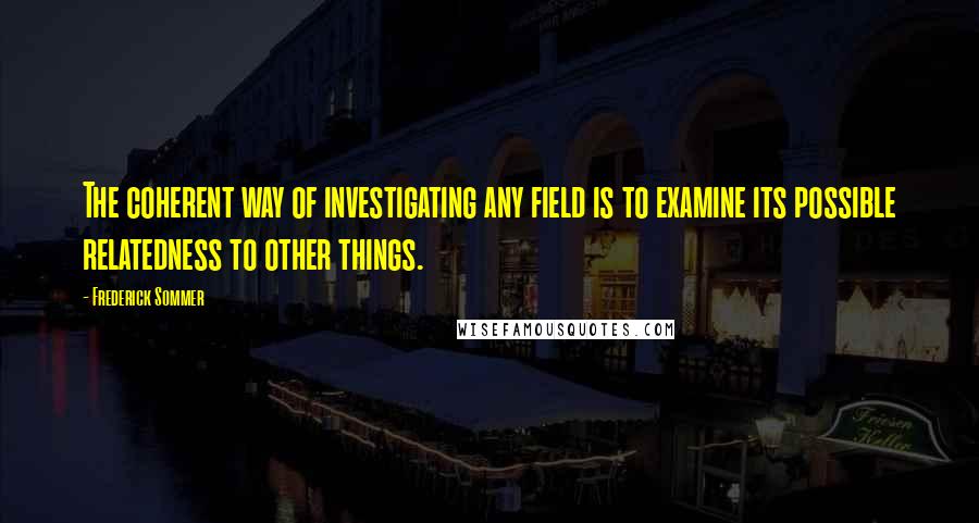 Frederick Sommer Quotes: The coherent way of investigating any field is to examine its possible relatedness to other things.