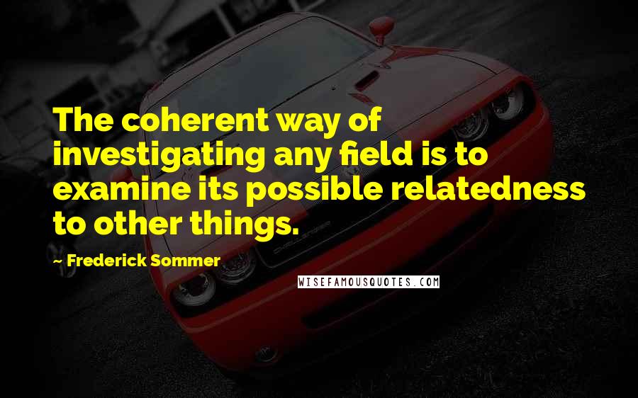 Frederick Sommer Quotes: The coherent way of investigating any field is to examine its possible relatedness to other things.