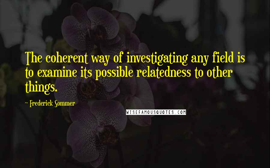 Frederick Sommer Quotes: The coherent way of investigating any field is to examine its possible relatedness to other things.