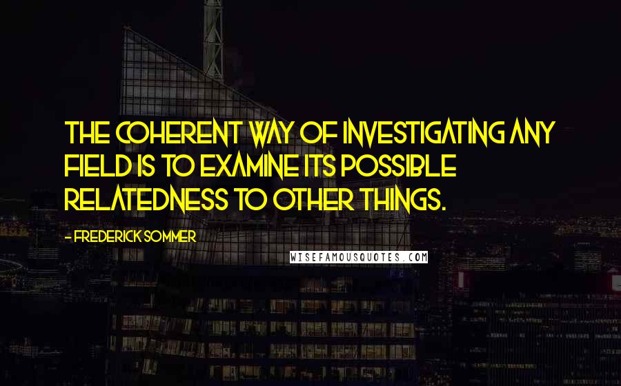 Frederick Sommer Quotes: The coherent way of investigating any field is to examine its possible relatedness to other things.