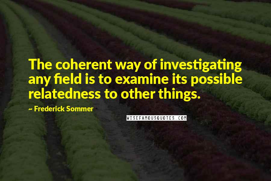 Frederick Sommer Quotes: The coherent way of investigating any field is to examine its possible relatedness to other things.