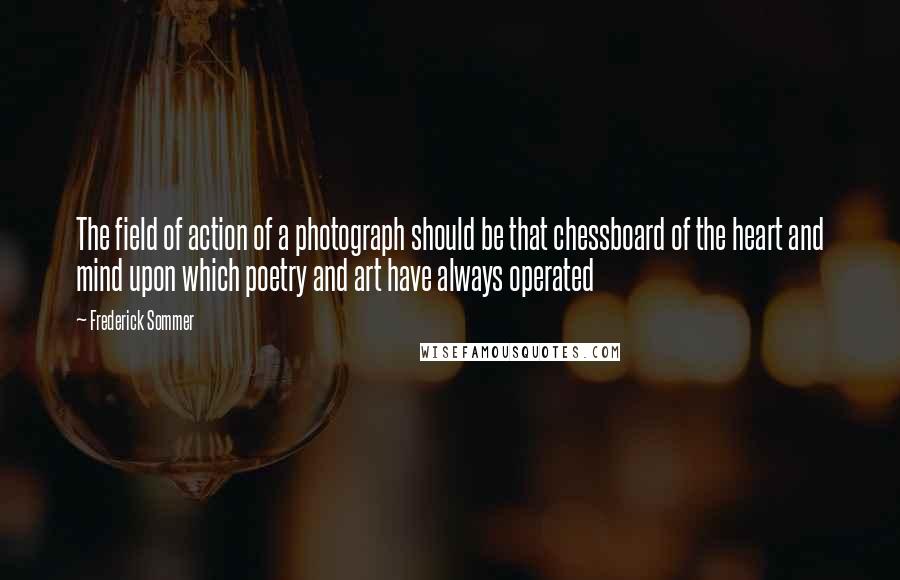 Frederick Sommer Quotes: The field of action of a photograph should be that chessboard of the heart and mind upon which poetry and art have always operated