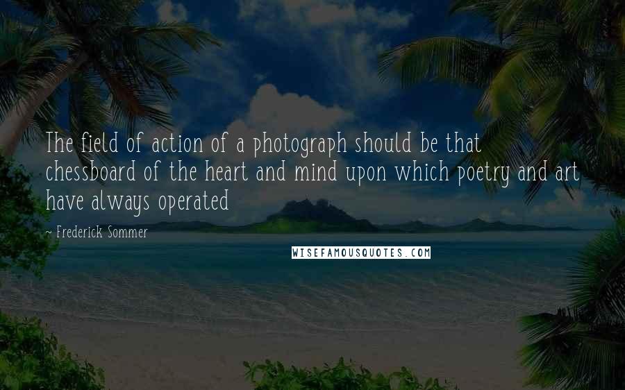 Frederick Sommer Quotes: The field of action of a photograph should be that chessboard of the heart and mind upon which poetry and art have always operated