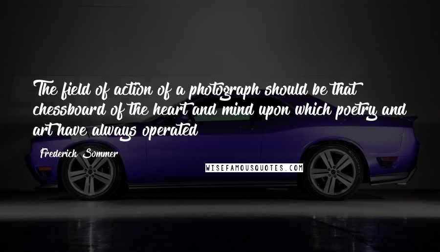 Frederick Sommer Quotes: The field of action of a photograph should be that chessboard of the heart and mind upon which poetry and art have always operated