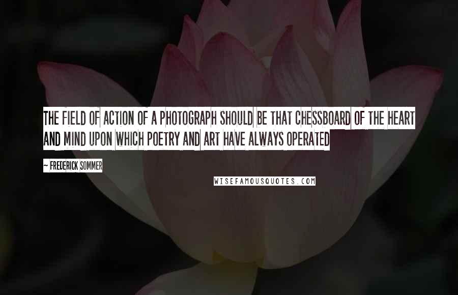 Frederick Sommer Quotes: The field of action of a photograph should be that chessboard of the heart and mind upon which poetry and art have always operated